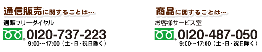 通信販売に関することは…通販フリーダイヤル　0120-737-223（9:00〜17:00　土・日・祝日を除く）／商品に関することは…お客様サービス室　0120-487-050（9:00〜17:00　土・日・祝日を除く）